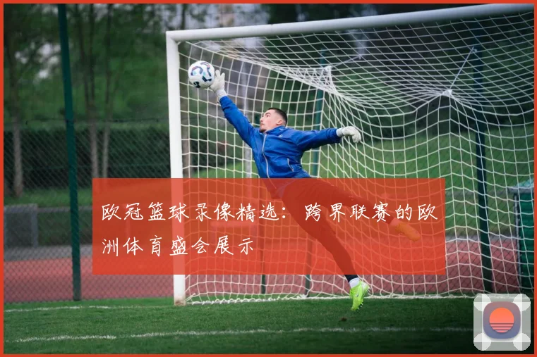 欧冠篮球录像精选：跨界联赛的欧洲体育盛会展示