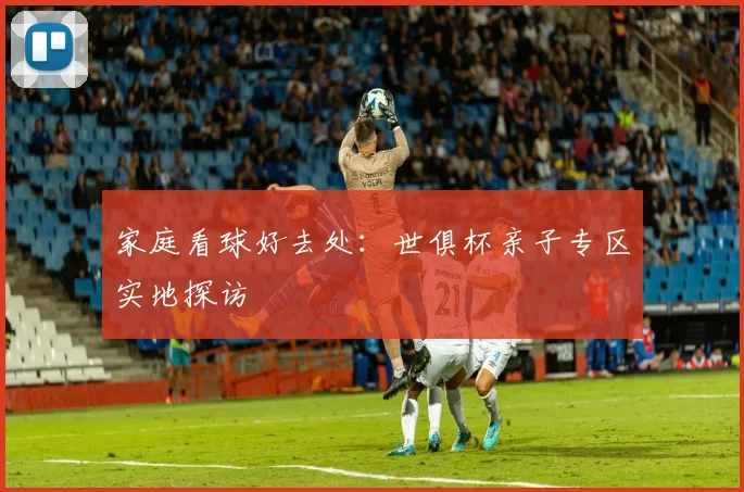 家庭看球好去处：世俱杯亲子专区实地探访