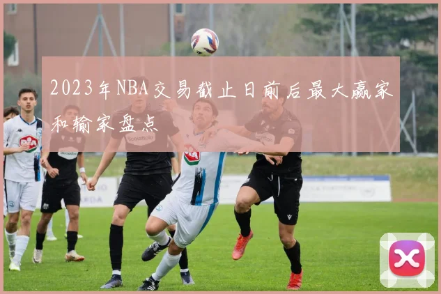 2023年NBA交易截止日前后最大赢家和输家盘点