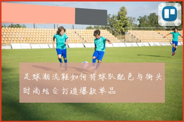 足球潮流鞋如何将球队配色与街头时尚结合打造爆款单品